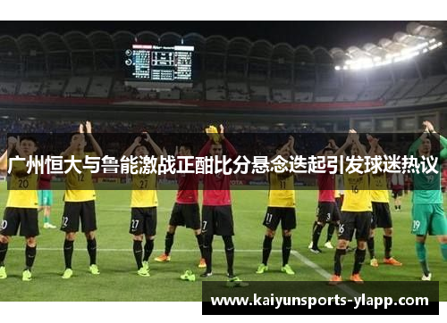 广州恒大与鲁能激战正酣比分悬念迭起引发球迷热议
